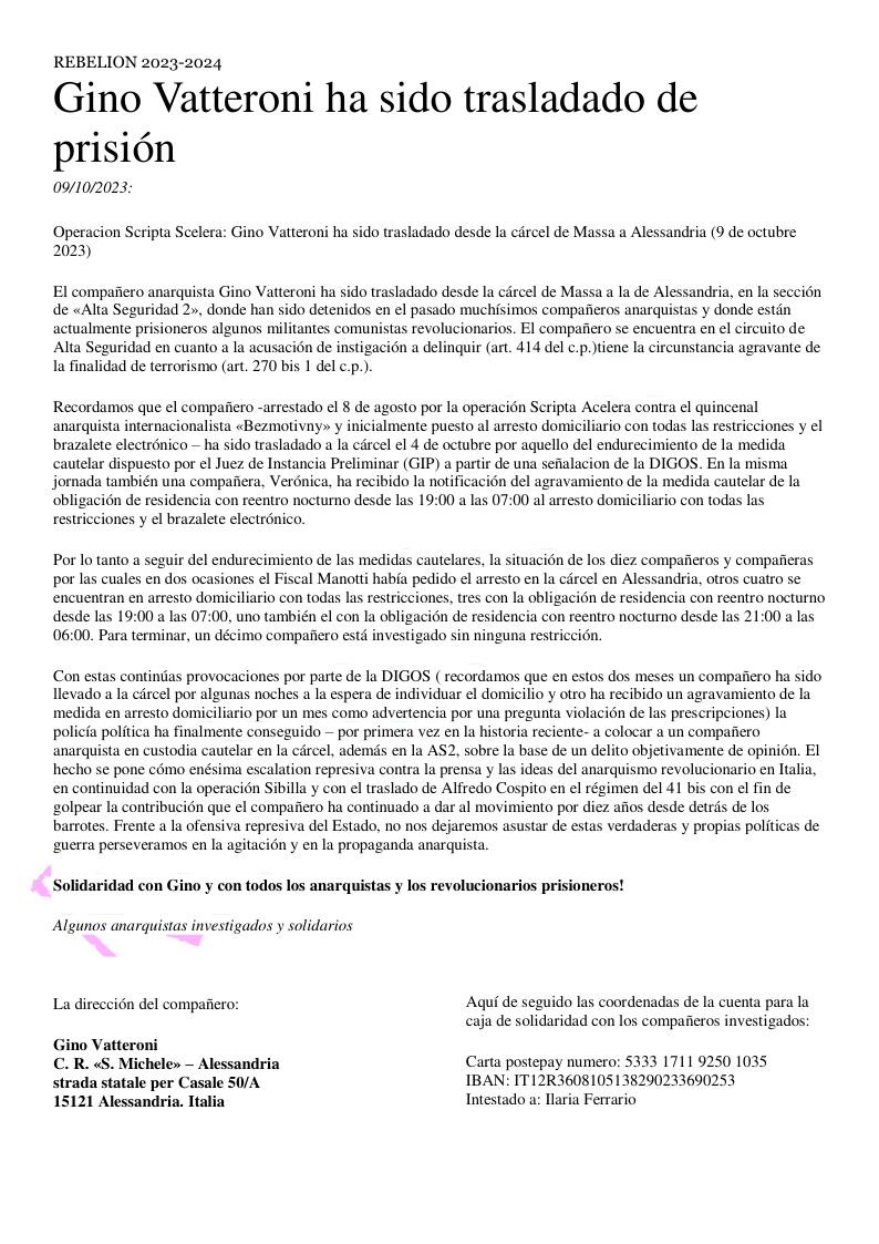 REBELION 2023-2024  Gino Vatteroni ha sido trasladado de prisién 09/10/2023:  Operacion Seripta Scelera: Gino Vatteroni ha sido trasladado desde la cdrcel de Massa a Alessandria (9 de octubre 2023)  El compafiero anarquista Gino Vatteroni ha sido trasladado desde la carcel de Massa a la de Alessandria, en la seccién de «Alta Seguridad 2», donde han sido detenidos en el pasado muchisimos compafieros anarquistas y donde estin actualmente prisioneros algunos militantes comunistas revolucionarios. EI compafiero se encuentra en el circuito de Alta Seguridad en cuanto a la acusacién de instigacion a delinquir (art. 414 del c.p.)tiene la circunstancia agravante de la finalidad de terorismo (art. 270 bis 1 del ¢  Recordamos que el compafiero -arrestado el 8 de agosto por la operacion Scripta Acelera contra el quincenal anarquista internacionalista «Bezmotivny» y inicialmente puesto al arresto domiciliario con todas las restricciones y el brazalete electrénico  ha sido trasladado a la circel el 4 de octubre por aquello del endurecimiento de la medida cautelar dispuesto por el Juez de Instancia Preliminar (GIP) a partir de una sefalacion de la DIGOS. En la misma jornada también una compafiera, Verénica, ha recibido la notificacion del agravamiento de la medida cautelar de la obligaci6n de residencia con reentro nocturno desde las 19:00 a las 07:00 al arresto domiciliario con todas las restricciones y el brazalete electronico.  Por lo tanto a seguir del endurecimiento de las medidas cautelares, la situacion de los diez compafieros y compafieras por las cuales en dos ocasiones el Fiscal Manotti habia pedido el arresto en la carcel en Alessandria, otros cuatro se encuentran en arresto domiciliario con todas las restricciones, tres con la obligacion de residencia con reentro nocturno desde las 19:00 a las 07:00, uno también el con la obligaci6n de residencia con reentro nocturno desde las 21:00 a las 06:00. Para terminar, un décimo compafiero estd investigado sin ninguna restriccion.  Con estas continas provocaciones por parte de la DIGOS ( recordamos que en estos dos meses un compafiero ha sido llevado a la ciircel por algunas noches a la espera de individuar el domicilio y otro ha recibido un agravamiento de la medida en arresto domiciliario por un mes como advertencia por una pregunta violacion de las prescripciones) la policia politica ha finalmente conseguido — por primera vez en la historia reciente- a colocar a un compaiiero anarquista en custodia cautelar en la cércel, ademds en la AS2, sobre la base de un delito objetivamente de opinion. EI hecho se pone como enésima escalation represiva contra la prensa y las ideas del anarquismo revolucionario en Italia, en continuidad con la operacién Sibilla y con el traslado de Alfredo Cospito en el régimen del 41 bis con el fin de ‘golpear la contribucion que el compaiiero ha continuado a dar al movimiento por diez afios desde detrds de los barrotes. Frente a la ofensiva represiva del Estado, no nos dejaremos asustar de estas verdaderas y propias politicas de ‘guerra perseveramos en la agitacion y en la propaganda anarquista.  Solidaridad con Gino y con todos los anarquistas y los revolucionarios prisioneros! Algunos anarquistas investigados y solidarios La direccién del compafiero: Aqui de seguido las coordenadas de la cuenta para la  caja de solidaridad con los compaiteros investigados:  Gino Vatteroni C. R. «S. Michele» — Alessandria Carta postepay numero: 5333 1711 9250 1035 strada statale per Casale S0/A IBAN: IT12R3608105138290233690253  15121 Alessandria. Ttalia Intestado a: laria Ferrario 